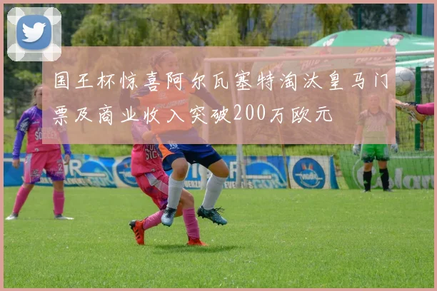 国王杯惊喜阿尔瓦塞特淘汰皇马门票及商业收入突破200万欧元