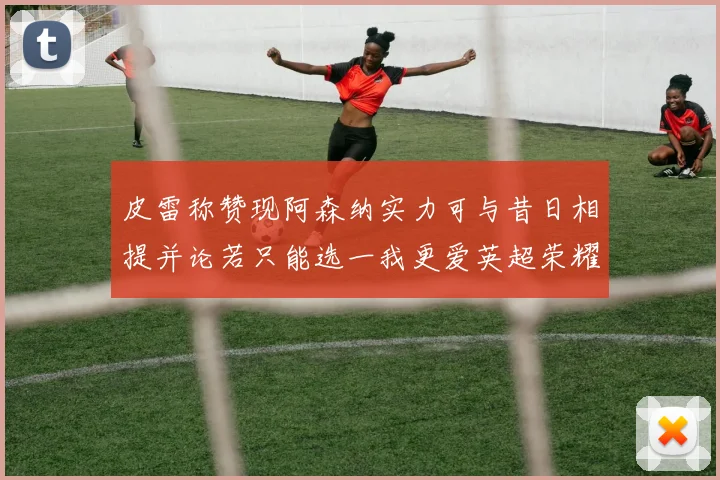 皮雷称赞现阿森纳实力可与昔日相提并论若只能选一我更爱英超荣耀