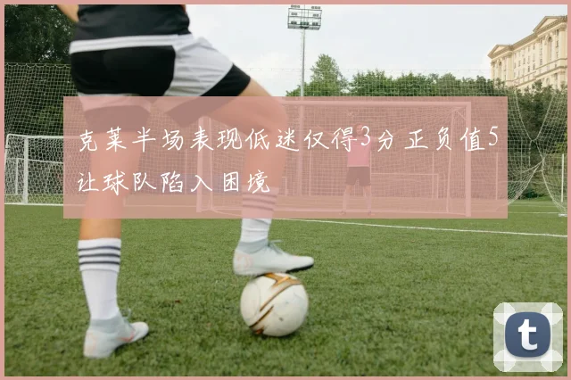克莱半场表现低迷仅得3分正负值5让球队陷入困境