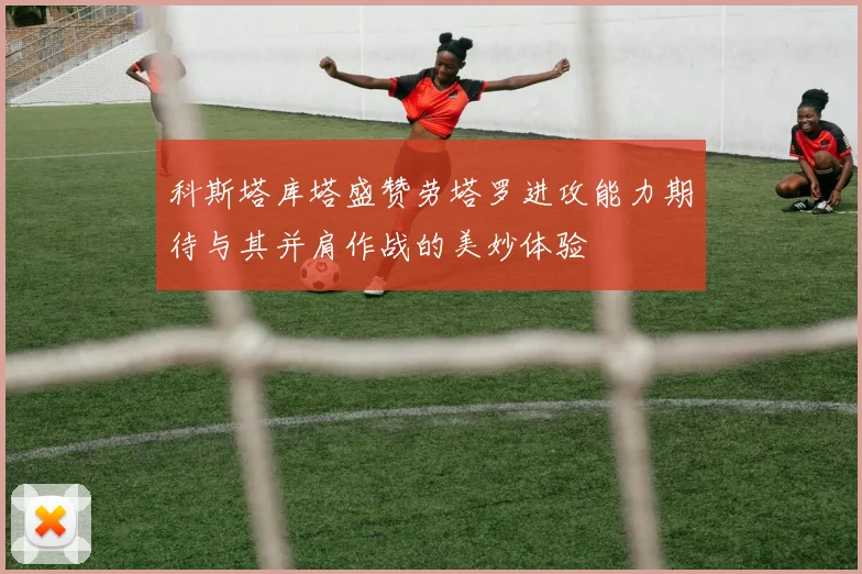 科斯塔库塔盛赞劳塔罗进攻能力期待与其并肩作战的美妙体验
