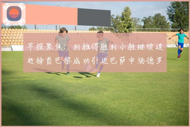 早报聚焦：利雅得胜利小胜继续追赶榜首巴黎成功引进巴萨中场德罗